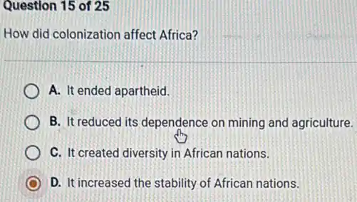 Question 15 of 25
How did colonization affect Africa?
A. It ended apartheid.
B. It reduced its dependence on mining and agriculture.
C. It created diversity in African nations.
D. It increased the stability of African nations.