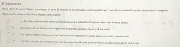 Question 15
Henry Clay's American System encouraged all parts of America to work together.each specializing in one area to ensure économic prosperity for everyone.
What was the unintended political impact of this system?
A
The North became the most powerful area because it provided the South and West with finished goods.
B
The South and the West worked together to weaken the political influence of the North
C
The West and North antagonized the South with their opposition to using slaves to produce raw materials
D
The West became the most powerful area because it could break political deadlocks between the North and South