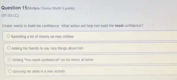 Question 15(Multiple Choice Worth 5 points)
(01.03 LC)
Chase wants to build his confidence. What action will help him build the most confidence?
Spending a lot of money on new clothes
Asking his friends to say nice things about him
Writing "You need confidence!on his mirror at home
Growing his skills in a new activity