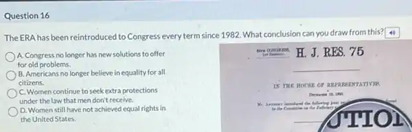 Question 16
The ERA has been reintroduced to Congress every term since 1982. What conclusion can you draw from this?
A. Congress no longer has new solutions to offer
for old problems.
B. Americans no longer believe in equality for all
citizens.
C. Women continue to seek extra protections
under the law that men don't receive.
D. Women still have not achieved equal rights in
the United States.
In Beenos. H. J.RES. 75
__
IN THE HOUBE OF RE	TATIVER
Mr. Amerr introdared the following joknt
__