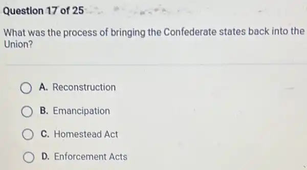 Question 17 of 25
What was the process of bringing the Confederate states back into the
Union?
A. Reconstruction
B. Emancipation
C. Homestead Act
D. Enforcement Acts