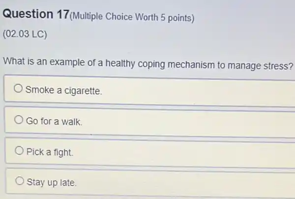 Question 17 (Multiple Choice Worth 5 points)
(02.03 LC)
What is an example of a healthy coping mechanism to manage stress?
Smoke a cigarette.
Go for a walk.
Pick a fight.
Stay up late.