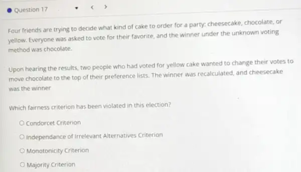 Question 17
Four friends are trying to decide what kind of cake to order for a party: cheesecake chocolate, or
yellow. Everyone was asked to vote for their favorite, and the winner under the unknown voting
method was chocolate.
Upon hearing the results.two people who had voted for yellow cake wanted to change their votes to
move chocolate to the top of their preference lists. The winner was recalculated, and cheesecake
was the winner
Which fairness criterion has been violated in this election?
Condorcet Criterion
Independance of Irrelevant Alternatives Criterion
Monotonicity Criterion
Majority Criterion