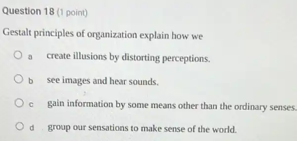 Question 18 (1 point)
Gestalt principles of organization explain how we
a create illusions by distorting perceptions.
b see images and hear sounds.
c gain information by some means other than the ordinary senses.
d group our sensations to make sense of the world.