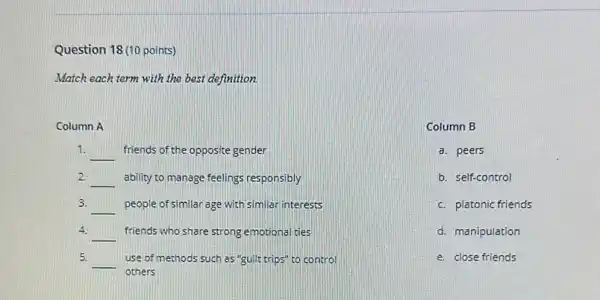 Question 18 (10 points)
Match each term with the best definition.
Column A
1.
__ friends of the opposite gender
2.
__ ability to manage feelings responsibly
3. __ people of similar age with similar interests
4.
__ friends who share strong emotional ties
5.
__ use of methods such as"guilt trips" to control
others
Column B
a. peers
b. self-control
c. platonic friends
d. manipulation
e. close friends