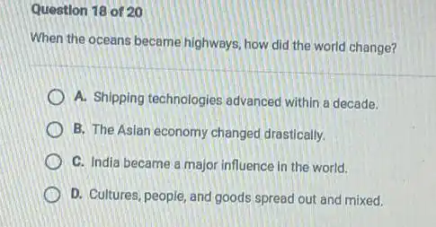 Question 18 of 20
When the oceans became highways, how did the world change?
A. Shipping technologies advanced within a decade.
B. The Asian economy changed drastically.
C. India became a major influence in the world.
D. Cultures, people, and goods spread out and mixed.