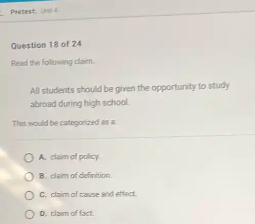 Question 18 of 24
Read the following claim.
All students should be given the opportunity to study
abroad during high school.
This would be categorized as a:
A. claim of policy.
B. claim of definition.
C. claim of cause and effect.
D. claim of fact