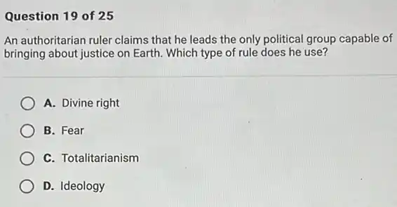 Question 19 of 25
An authoritarian ruler claims that he leads the only political group capable of
bringing about justice on Earth. Which type of rule does he use?
A. Divine right
B. Fear
C. Totalitarianism
D. Ideology