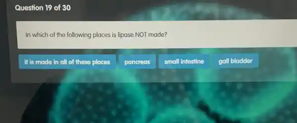 Question 19 of 30
In which of the following places is lipase NOT made?
it is made in all of these places
pancreas
small intestine
gall bladder