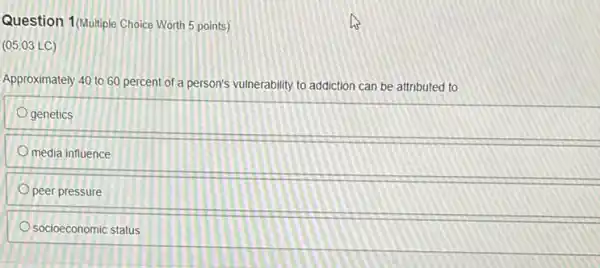 Question 1(Multiple Choice Worth 5 points)
(05.03 LC)
Approximately 40 to 60 percent of a person's vulnerability to addiction can be attributed to
genetics
media influence
peer pressure
socioeconomic status