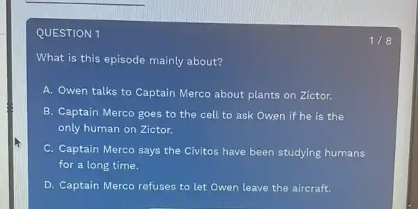 QUESTION 1
What is this episode mainly about?
A. Owen talks to Captain Merco about plants on Zictor.
B. Captain Merco goes to the cell to ask Owen if he is the
only human on Zictor.
C. Captain Merco says the Civitos have been studying humans
for a long time.
D. Captain Merco refuses to let Owen leave the aircraft.
1/8