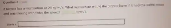 Question 2 (1 point)
A bicycle has a momentum of 24kgcdot m/s
What momentum would the bicycle have if it had the same mass
and was moving with twice the speed? kgcdot m/s
Blank 1:
square