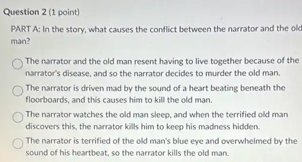 Question 2 (1 point)
PART A: In the story, what causes the conflict between the narrator and the old
man?
The narrator and the old man resent having to live together because of the
narrator's disease, and so the narrator decides to murder the old man.
The narrator is driven mad by the sound of a heart beating beneath the
floorboards, and this causes him to kill the old man.
The narrator watches the old man sleep, and when the terrified old man
discovers this, the narrator kills him to keep his madness hidden.
The narrator is terrified of the old man's blue eye and overwhelmed by the
sound of his heartbeat.so the narrator kills the old man.