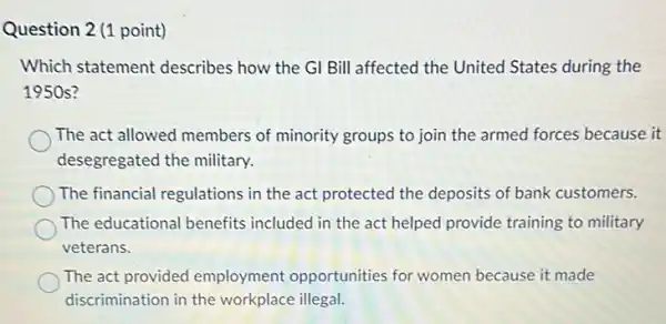 Question 2 (1 point)
Which statement describes how the Gl Bill affected the United States during the
1950 s?
The act allowed members of minority groups to join the armed forces because it
desegregated the military.
The financial regulations in the act protected the deposits of bank customers.
The educational benefits included in the act helped provide training to military
veterans.
The act provided employment opportunities for women because it made
discrimination in the workplace illegal.