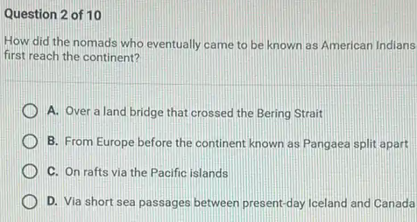 Question 2 of 10
How did the nomads who eventually came to be known as American Indians
first reach the continent?
A. Over a land bridge that crossed the Bering Strait
B. From Europe before the continent known as Pangaea split apart
C. On rafts via the Pacific islands
- I'm .passages between present-day Iceland and Canada