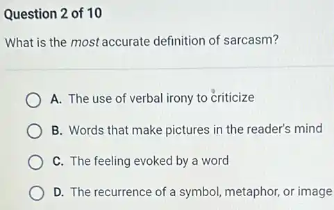 Question 2 of 10
What is the most accurate definition of sarcasm?
A. The use of verbal irony to criticize
B. Words that make pictures in the reader's mind
C. The feeling evoked by a word
D. The recurrence of a symbol, metaphor, or image