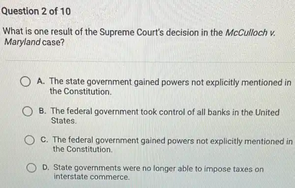 Question 2 of 10
What is one result of the Supreme Court's decision in the McCulloch v.
Maryland case?
A. The state government gained powers not explicitly mentioned in
the Constitution.
B. The federal government took control of all banks in the United
States.
C. The federal government gained powers not explicitly mentioned in
the Constitution.
D. State governments were no longer able to impose taxes on
interstate commerce.