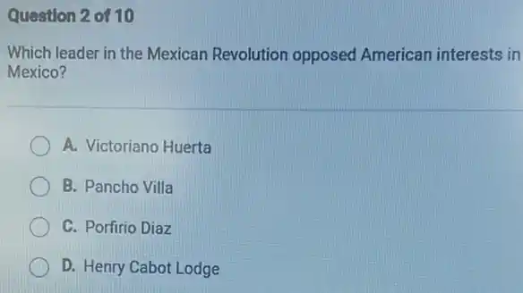 Question 2 of 10
Which leader in the Mexican Revolution opposed American interests in
Mexico?
A. Victoriano Huerta
B. Pancho Villa
C. Porfirio Diaz
D. Henry Cabot Lodge