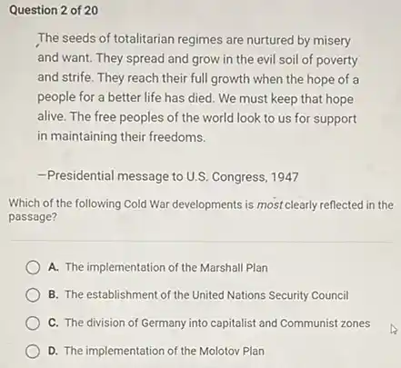 Question 2 of 20
The seeds of totalitarian regimes are nurtured by misery
and want. They spread and grow in the evil soil of poverty
and strife. They reach their full growth when the hope of a
people for a better life has died. We must keep that hope
alive. The free peoples of the world look to us for support
in maintaining their freedoms.
-Presidential message to U.S.Congress, 1947
Which of the following Cold War developments is most clearly reflected in the
passage?
A. The implementation of the Marshall Plan
B. The establishment of the United Nations Security Council
C. The division of Germany into capitalist and Communist zones
D. The implementation of the Molotov Plan