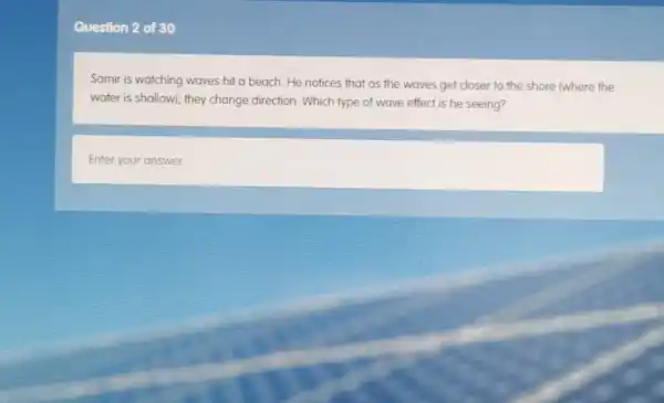 Question 2 of 30
Samir is watching waves hit a beach.He notices that as the waves get closer to the shore (where the
water is shallow), they change direction. Which type of wave effect is he seeing?
Enter your answer