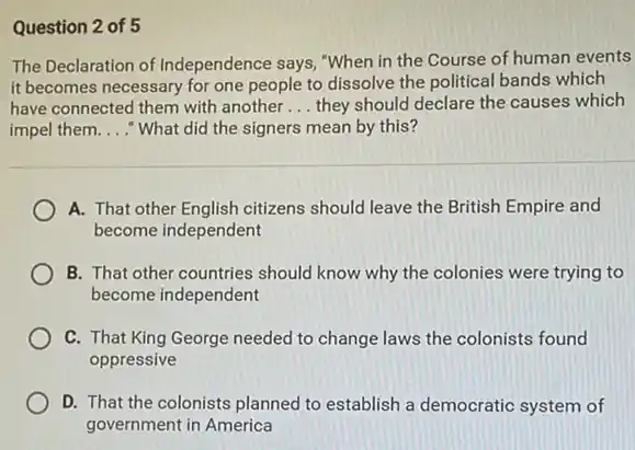 Question 2 of 5
The Declaration of Independence says, "When in the Course of human events
it becomes necessary for one people to dissolve the political bands which
have connected them with another __ they should declare the causes which
impel them. __ "What did the signers mean by this?
A. That other English citizens should leave the British Empire and
become independent
B. That other countries should know why the colonies were trying to
become independent
C. That King George needed to change laws the colonists found
oppressive
D. That the colonists planned to establish a democratic system of
government in America