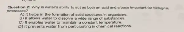 Question 2: Why is water's ability to act as both an acid and a base important for biological
processes?
A) It helps in the formation of solid structures in organisms.
B) It allows water to dissolve a wide range of substances.
C) It enables water to maintain a constant temperature.
D) It prevents water from participating in chemical reactions.