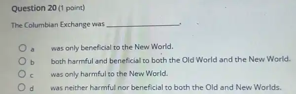 Question 20 (1 point)
The Columbian Exchange was __
a
was only beneficial to the New World.
b both harmful and beneficial to both the Old World and the New World.
C
was only harmful to the New World.
d was neither harmful nor beneficial to both the Old and New Worlds.