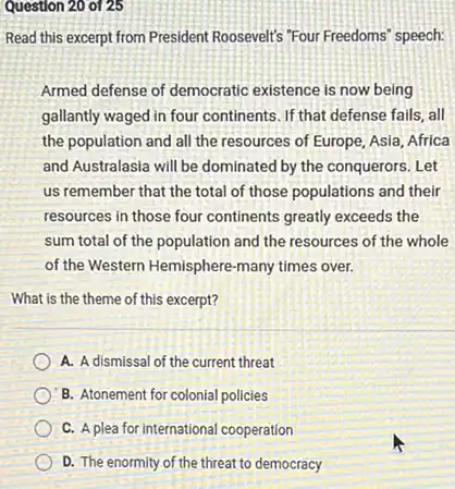 Question 20 of 25
Read this except from President Roosevelt's Four Freedoms" speech:
Armed defense of democratic existence is now being
gallantly waged in four continents. If that defense fails, all
the population and all the resources of Europe Asia, Africa
and Australasia will be dominated by the conquerors.Let
us remember that the total of those populations and their
resources in those four continents greatly exceeds the
sum total of the population and the resources of the whole
of the Western Hemisphere -many times over.
What is the theme of this excerpt?
A. A dismissal of the current threat
B. Atonement for colonial policies
C. A plea for international cooperation
D. The enormity of the threat to democracy