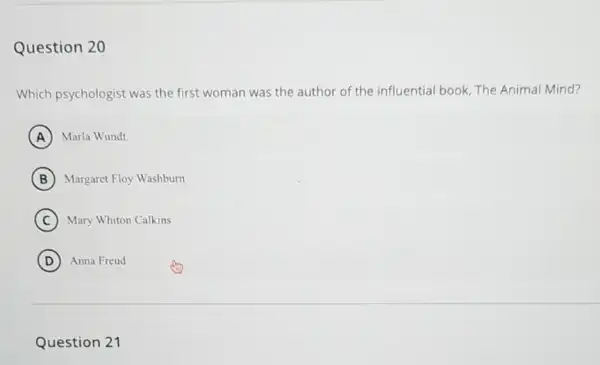 Question 20
Which psychologist was the first woman was the author of the influential book, The Animal Mind?
A Marla Wundt
B Margaret Floy Washburn
C Mary Whiton Calkins
D Anna Freud
Question 21