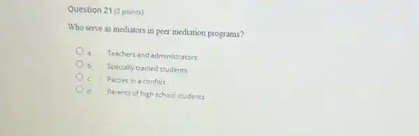 Question 21 (2 points)
Who serve as mediators in peer mediation programs?
Teachers and administrators
Specially trained students
Parties in a conflict
d Parents of high school students