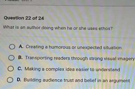 Question 22 of 24
What is an author doing when he or she uses ethos?
A. Creating a humorous or unexpected situation
B. Transporting readers through strong visual imagery
C. Making a complex idea easier to understand
D. Building audience trust and belief in an argument