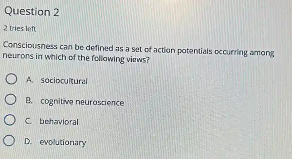 Question 2
2 tries left
Consciousness can be defined as a set of action potentials occurring among
neurons in which of the following views?
A. sociocultural
B. cognitive neuroscience
C. behavioral
D. evolutionary