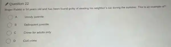 Question 22
Roger Rabbit is 14 years old and has been found guilty of stealing his neighbor's car during the summer. This is an example of?
A	Unruly juvenile
B Delinquent juvenile
C
Crime for adults only
D	Civil crime