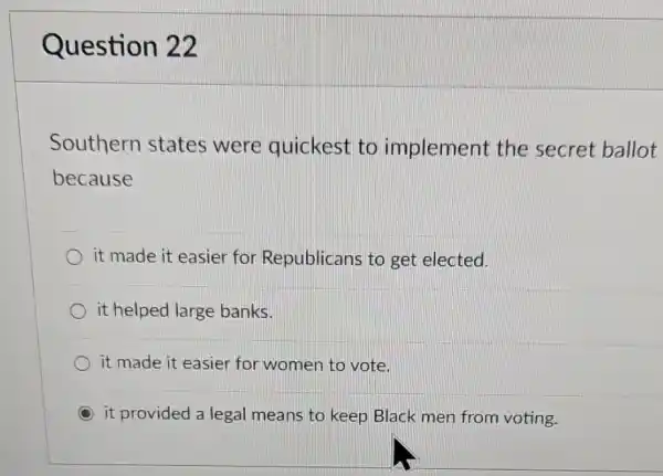 Question 22
Southern states were quickest to implement the secret ballot
because
it made it easier for Republicans to get elected.
it helped large banks.
it made it easier for women to vote.
it provided a legal means to keep Black men from voting.