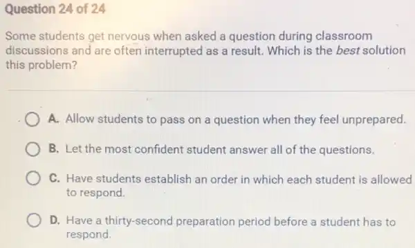 Question 24 of 24
Some students get nervous when asked a question during classroom
discussions and are often interrupted as a result. Which is the best solution
this problem?
A. Allow students to pass on a question when they feel unprepared.
B. Let the most confident student answer all of the questions.
C. Have students establish an order in which each student is allowed
to respond.
D. Have a thirty-second preparation period before a student has to
respond.