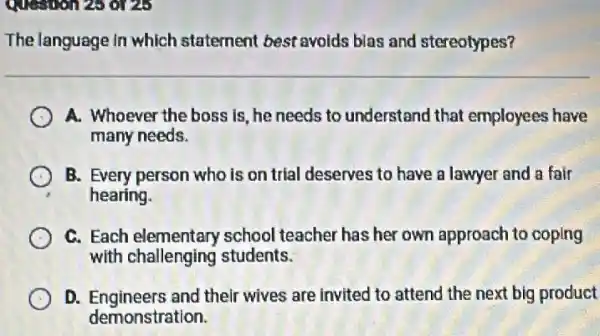 Question 25 0125
The language in which statement best avoids blas and stereotypes?
A. Whoever the boss is, he needs to understand that employees have
many needs.
B. Every person who is on trial deserves to have a lawyer and a fair
hearing.
C. Each challenging school teacher has her own approach to coping
with challenging students.
D. Engineers and their wives are invited to attend the next big product
demonstration.