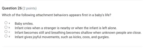 Question 26 (2 points)
Which of the following attachment behaviors appears first in a baby's life?
Baby smiles.
Infant cries when a stranger is nearby or when the infant is left alone.
Infant becomes still and breathing becomes shallow when unknown people are close.
d Infant gives joyful movements such as kicks, coos,and gurgles.