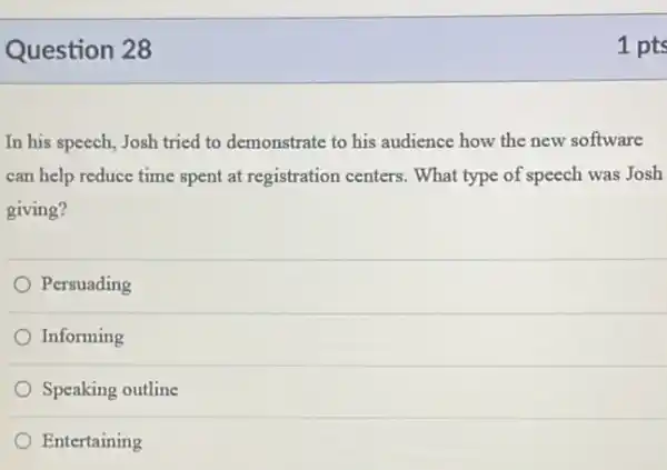 Question 28
In his speech, Josh tried to demonstrate to his audience how the new software
can help reduce time spent at registration centers . What type of speech was Josh
giving?
Persuading
Informing
Speaking outline
Entertaining
1 pts