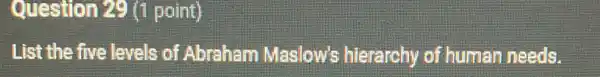 Question 29 (1 point)
List the five levels of Abraham Maslow's hierarchy of human needs.