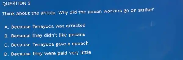 QUESTION 2
Think about the article. Why did the pecan workers go on strike?
A. Because Tenayuca was arrested
B. Because they didn't like pecans
C. Because Tenayuca gave a speech
D. Because they were paid very little