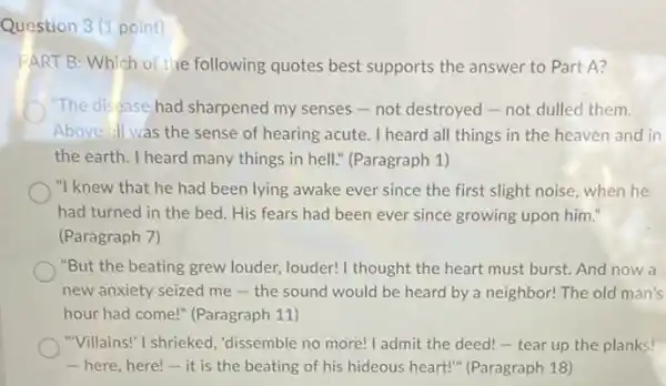 Question 3 (1 point)
PART B: Which of the following quotes best supports the answer to Part A?
"The disease had sharpened my senses-not destroyed-not dulled them.
Above all was the sense of hearing acute. I heard all things in the heaven and in
the earth. I heard many things in hell." (Paragraph 1)
"I knew that he had been lying awake ever since the first slight noise, when he
had turned in the bed. His fears had been ever since growing upon him."
(Paragraph 7)
"But the beating grew louder, louder! I thought the heart must burst. And now a
new anxiety seized me the sound would be heard by a neighbor!The old man's
hour had come!" (Paragraph 11)
"Villains!" I shrieked "dissemble no more! I admit the deed!- tear up the planks!
-here, here!- it is the beating of his hideous heart!"(Paragraph 18)