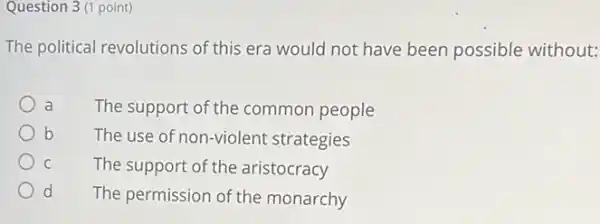 Question 3 (1 point)
The political revolutions of this era would not have been possible without:
a The support of the common people
b The use of non-violent strategies
c	The support of the aristocracy
d The permission of the monarchy