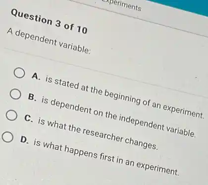 Question 3 of 10
A dependent variable:
A. is stated at the beginning of an experiment.
B. is dependent on the independent variable.
C. is what the researcher changes.
D. is what happens first in an experiment.