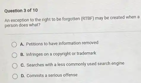 Question 3 of 10
An exception to the right to be forgotten (RTBF)may be created when a
person does what?
A. Petitions to have information removed
B. Infringes on a copyright or trademark
C. Searches with a less commonly used search engine
D. Commits a serious offense