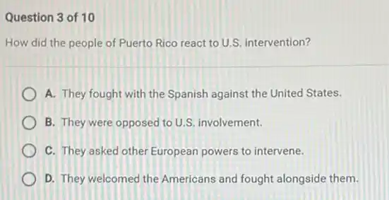 Question 3 of 10
How did the people of Puerto Rico react to U.S. intervention?
A. They fought with the Spanish against the United States.
B. They were opposed to U.S. involvement.
C. They asked other European powers to intervene.
D. They welcomed the Americans and fought alongside them.