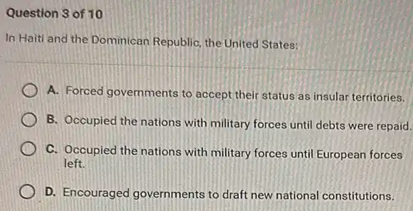 Question 3 of 10
In Haiti and the Dominican Republic, the United States:
A. Forced governments to accept their status as insular territories.
B. Occupied the nations with military forces until debts were repaid.
C. Occupied the nations with military forces until European forces
left.
D. Encouraged governments to draft new national constitutions.