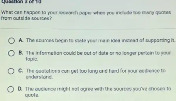 Question 3 of 10
What can happen to your research paper when you include too many quotes
from outside sources?
A. The sources begin to state your main idea instead of supporting it.
B. The information could be out of date or no longer pertain to your
topiC.
C. The quotations can get too long and hard for your audience to
understand.
D. The audience might not agree with the sources you've chosen to
quote.