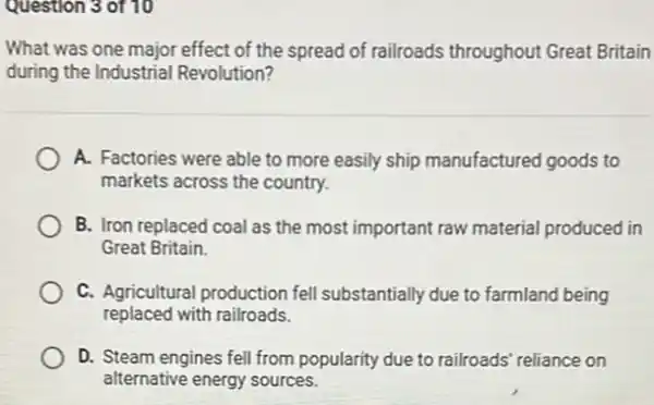 Question 3 of 10
What was one major effect of the spread of railroads throughout Great Britain
during the Industrial Revolution?
A. Factories were able to more easily ship manufactured goods to
markets across the country.
B. Iron replaced coal as the most important raw material produced in
Great Britain.
C. Agricultural production fell substantially due to farmland being
replaced with railroads.
D. Steam engines fell from popularity due to railroads reliance on
alternative energy sources.