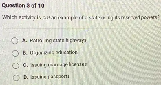 Question 3 of 10
Which activity is not an example of a state using its reserved powers?
A. Patrolling state highways
B. Organizing education
C. Issuing marriage licenses
D. Issuing passports