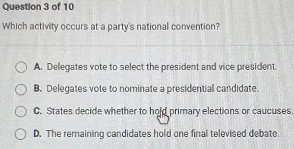 Question 3 of 10
Which activity occurs at a party's national convention?
A. Delegates vote to select the president and vice president.
B. Delegates vote to nominate a presidential candidate.
C. States decide whether to hold primary elections or caucuses.
D. The remaining candidates hold one final televised debate.